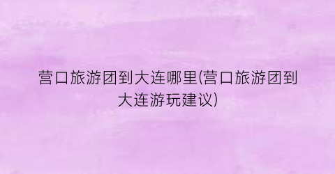 营口旅游团到大连哪里(营口旅游团到大连游玩建议)