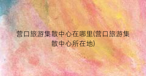 营口旅游集散中心在哪里(营口旅游集散中心所在地)