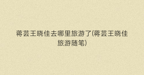 蒋芸王晓佳去哪里旅游了(蒋芸王晓佳旅游随笔)