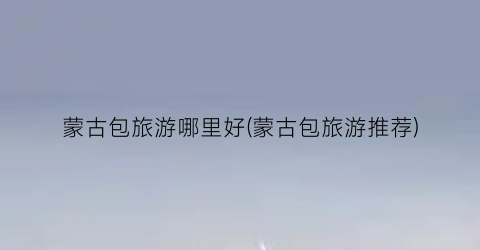 蒙古包旅游哪里好(蒙古包旅游推荐)