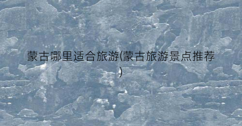 蒙古哪里适合旅游(蒙古旅游景点推荐)