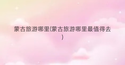 蒙古旅游哪里(蒙古旅游哪里最值得去)