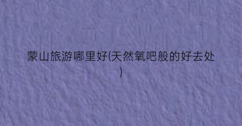 蒙山旅游哪里好(天然氧吧般的好去处)