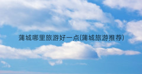蒲城哪里旅游好一点(蒲城旅游推荐)
