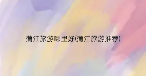 蒲江旅游哪里好(蒲江旅游推荐)