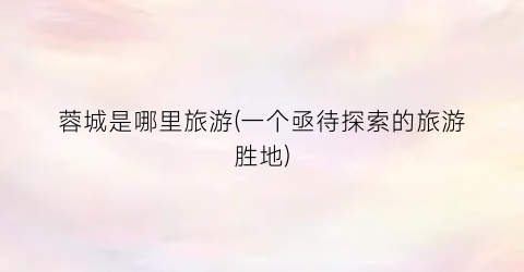 蓉城是哪里旅游(一个亟待探索的旅游胜地)