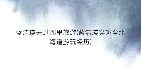 蓝洁瑛去过哪里旅游(蓝洁瑛穿越全北海道游玩经历)