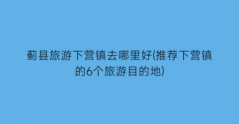 蓟县旅游下营镇去哪里好(推荐下营镇的6个旅游目的地)