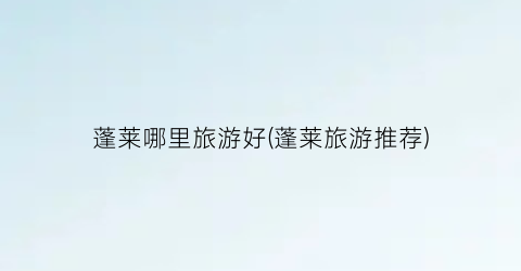 蓬莱哪里旅游好(蓬莱旅游推荐)