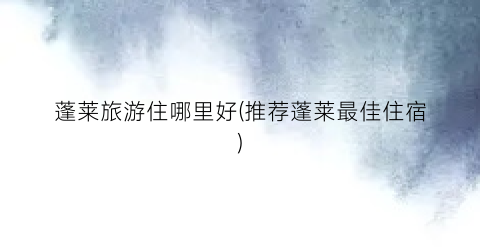 蓬莱旅游住哪里好(推荐蓬莱最佳住宿)