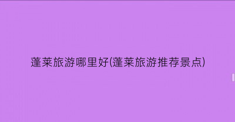 蓬莱旅游哪里好(蓬莱旅游推荐景点)