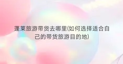 蓬莱旅游带货去哪里(如何选择适合自己的带货旅游目的地)