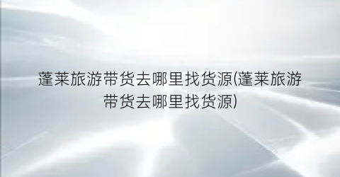 蓬莱旅游带货去哪里找货源(蓬莱旅游带货去哪里找货源)
