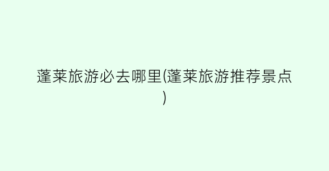 蓬莱旅游必去哪里(蓬莱旅游推荐景点)