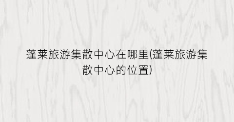 蓬莱旅游集散中心在哪里(蓬莱旅游集散中心的位置)