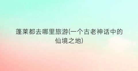 蓬莱都去哪里旅游(一个古老神话中的仙境之地)