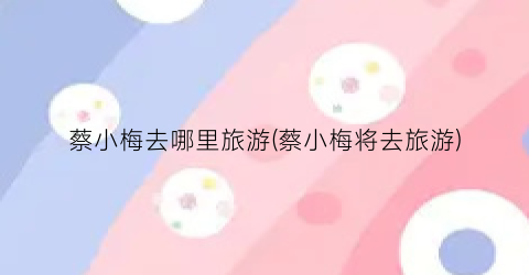蔡小梅去哪里旅游(蔡小梅将去旅游)