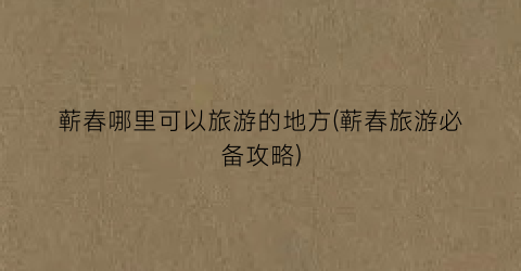 蕲春哪里可以旅游的地方(蕲春旅游必备攻略)