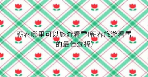 蕲春哪里可以旅游看雪(蕲春旅游看雪的最佳选择)