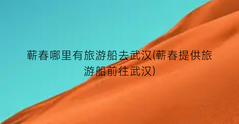 蕲春哪里有旅游船去武汉(蕲春提供旅游船前往武汉)