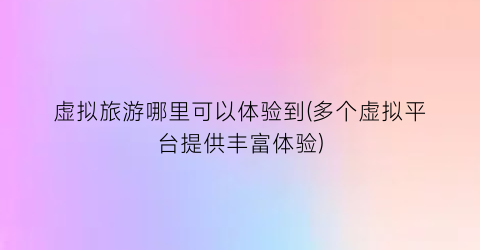虚拟旅游哪里可以体验到(多个虚拟平台提供丰富体验)