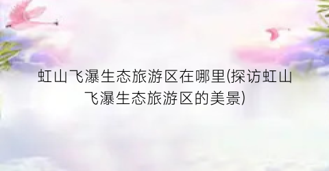 虹山飞瀑生态旅游区在哪里(探访虹山飞瀑生态旅游区的美景)