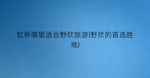 虹桥哪里适合野炊旅游(野炊的首选胜地)