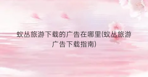 蚁丛旅游下载的广告在哪里(蚁丛旅游广告下载指南)