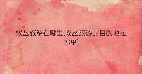 蚁丛旅游在哪里(蚁丛旅游的目的地在哪里)