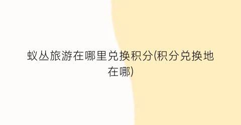 蚁丛旅游在哪里兑换积分(积分兑换地在哪)