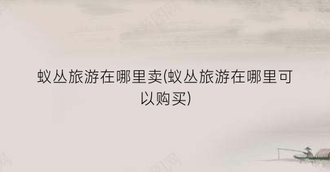 蚁丛旅游在哪里卖(蚁丛旅游在哪里可以购买)