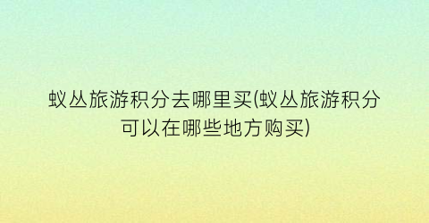 蚁丛旅游积分去哪里买(蚁丛旅游积分可以在哪些地方购买)