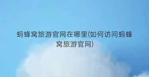 蚂蜂窝旅游官网在哪里(如何访问蚂蜂窝旅游官网)