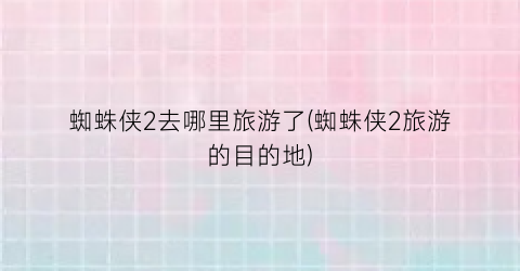 蜘蛛侠2去哪里旅游了(蜘蛛侠2旅游的目的地)