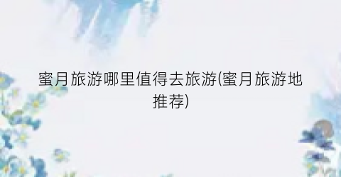 蜜月旅游哪里值得去旅游(蜜月旅游地推荐)