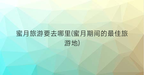 蜜月旅游要去哪里(蜜月期间的最佳旅游地)