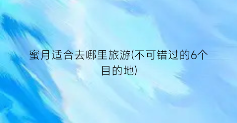 蜜月适合去哪里旅游(不可错过的6个目的地)