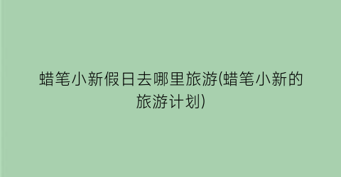 蜡笔小新假日去哪里旅游(蜡笔小新的旅游计划)