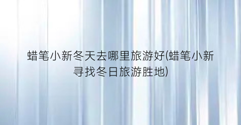 蜡笔小新冬天去哪里旅游好(蜡笔小新寻找冬日旅游胜地)