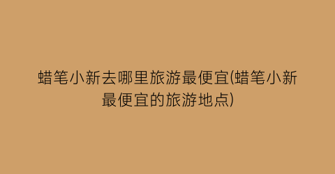蜡笔小新去哪里旅游最便宜(蜡笔小新最便宜的旅游地点)