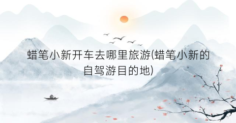 蜡笔小新开车去哪里旅游(蜡笔小新的自驾游目的地)