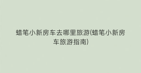 蜡笔小新房车去哪里旅游(蜡笔小新房车旅游指南)