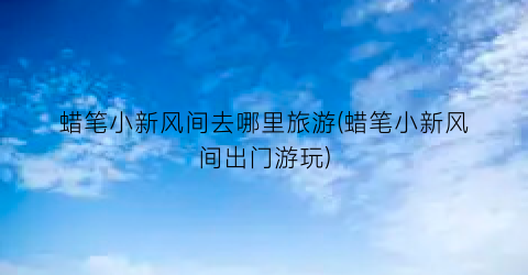 蜡笔小新风间去哪里旅游(蜡笔小新风间出门游玩)