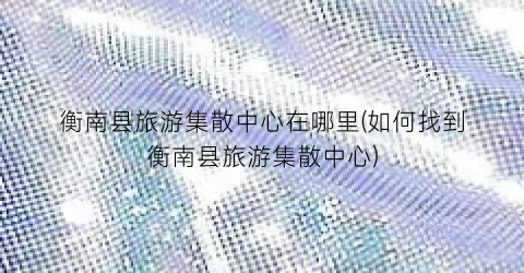 衡南县旅游集散中心在哪里(如何找到衡南县旅游集散中心)