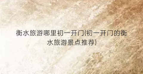 衡水旅游哪里初一开门(初一开门的衡水旅游景点推荐)