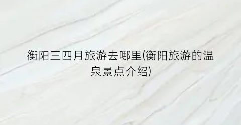 衡阳三四月旅游去哪里(衡阳旅游的温泉景点介绍)
