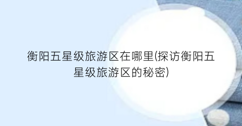 衡阳五星级旅游区在哪里(探访衡阳五星级旅游区的秘密)