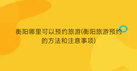 衡阳哪里可以预约旅游(衡阳旅游预约的方法和注意事项)