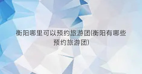 衡阳哪里可以预约旅游团(衡阳有哪些预约旅游团)