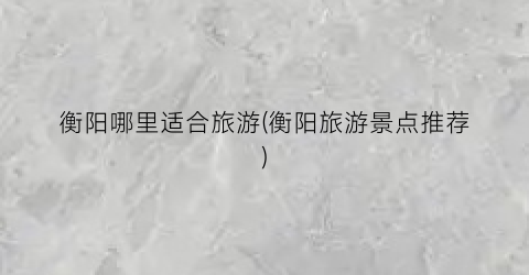 衡阳哪里适合旅游(衡阳旅游景点推荐)